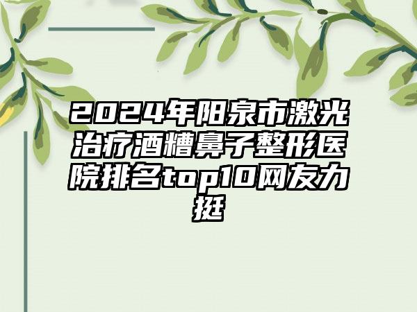 2024年阳泉市激光治疗酒糟鼻子整形医院排名top10网友力挺