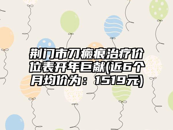 荆门市刀瘢痕治疗价位表开年巨献(近6个月均价为：1519元)