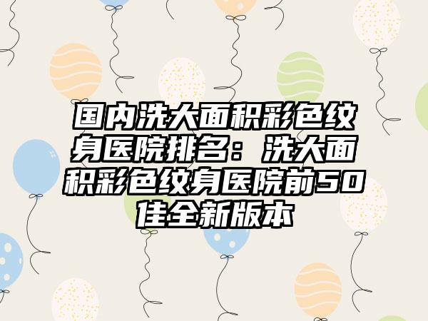 国内洗大面积彩色纹身医院排名：洗大面积彩色纹身医院前50佳全新版本