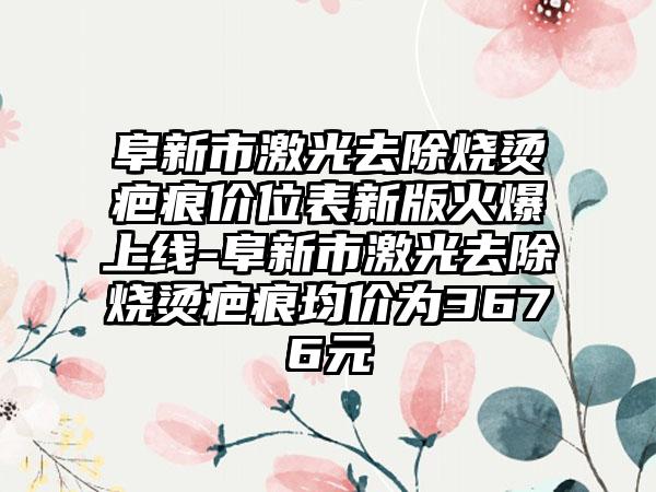 阜新市激光去除烧烫疤痕价位表新版火爆上线-阜新市激光去除烧烫疤痕均价为3676元