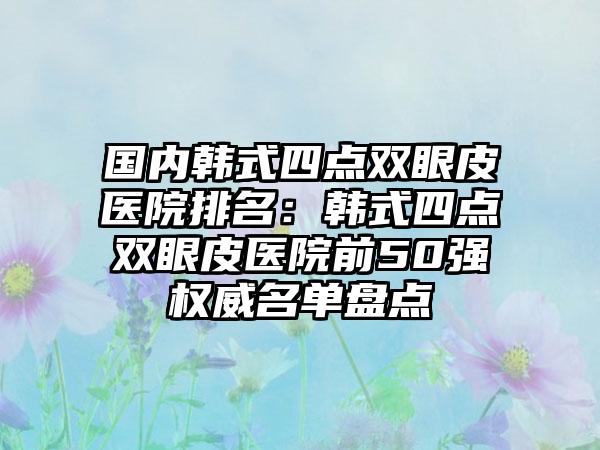 国内韩式四点双眼皮医院排名：韩式四点双眼皮医院前50强权威名单盘点