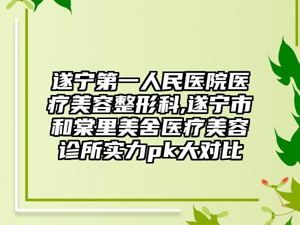 遂宁第一人民医院医疗美容整形科,遂宁市和棠里美舍医疗美容诊所实力pk大对比