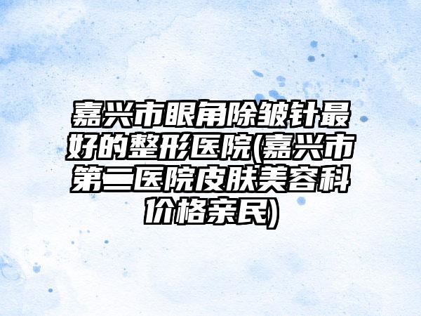 嘉兴市眼角除皱针最好的整形医院(嘉兴市第二医院皮肤美容科价格亲民)