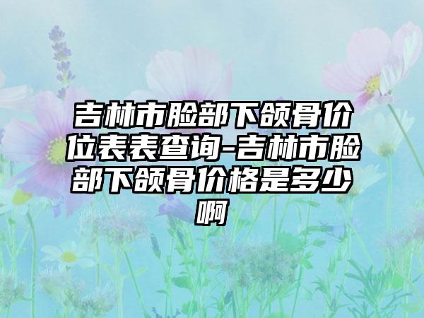 吉林市脸部下颌骨价位表表查询-吉林市脸部下颌骨价格是多少啊