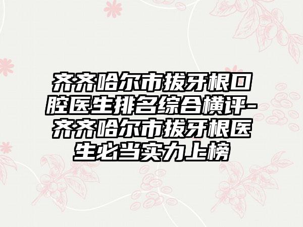 齐齐哈尔市拔牙根口腔医生排名综合横评-齐齐哈尔市拔牙根医生必当实力上榜