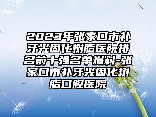 2023年张家口市补牙光固化树脂医院排名前十强名单爆料-张家口市补牙光固化树脂口腔医院