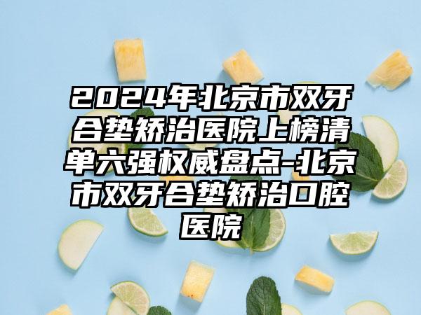 2024年北京市双牙合垫矫治医院上榜清单六强权威盘点-北京市双牙合垫矫治口腔医院