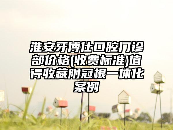 淮安牙博仕口腔门诊部价格(收费标准)值得收藏附冠根一体化案例