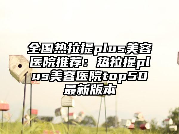 全国热拉提plus美容医院推荐：热拉提plus美容医院top50最新版本