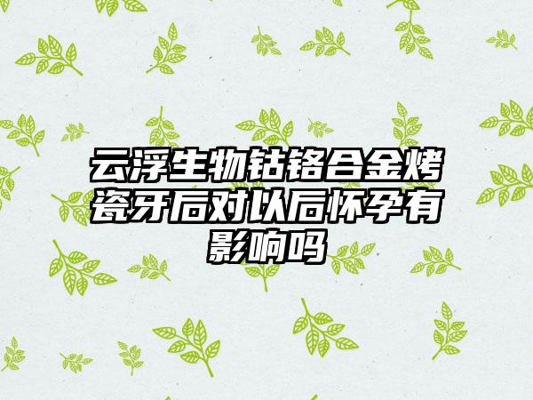 云浮生物钴铬合金烤瓷牙后对以后怀孕有影响吗