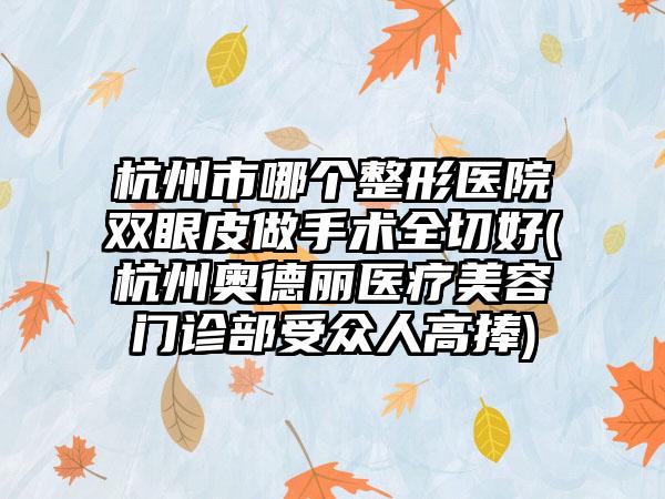 杭州市哪个整形医院双眼皮做手术全切好(杭州奥德丽医疗美容门诊部受众人高捧)