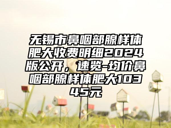 无锡市鼻咽部腺样体肥大收费明细2024版公开，速览-均价鼻咽部腺样体肥大10345元