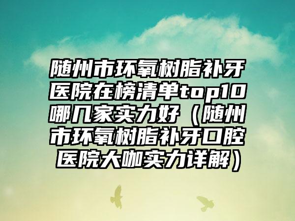 随州市环氧树脂补牙医院在榜清单top10哪几家实力好（随州市环氧树脂补牙口腔医院大咖实力详解）