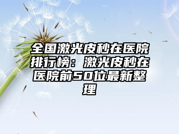 全国激光皮秒在医院排行榜：激光皮秒在医院前50位最新整理