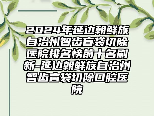 2024年延边朝鲜族自治州智齿盲袋切除医院排名榜前十名刷新-延边朝鲜族自治州智齿盲袋切除口腔医院