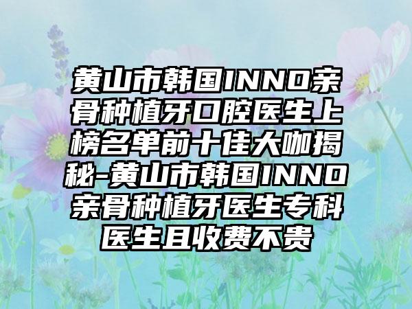 黄山市韩国INNO亲骨种植牙口腔医生上榜名单前十佳大咖揭秘-黄山市韩国INNO亲骨种植牙医生专科医生且收费不贵