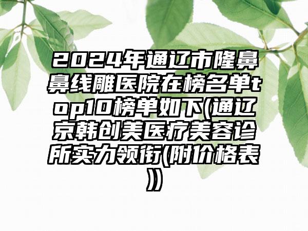 2024年通辽市隆鼻鼻线雕医院在榜名单top10榜单如下(通辽京韩创美医疗美容诊所实力领衔(附价格表))