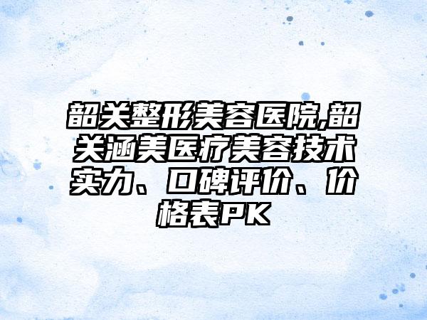 韶关整形美容医院,韶关涵美医疗美容技术实力、口碑评价、价格表PK