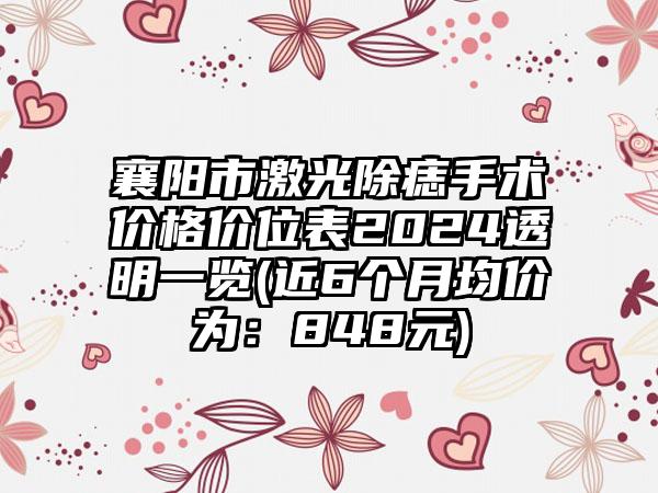 襄阳市激光除痣手术价格价位表2024透明一览(近6个月均价为：848元)