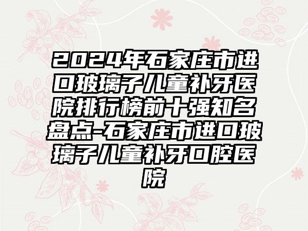 2024年石家庄市进口玻璃子儿童补牙医院排行榜前十强知名盘点-石家庄市进口玻璃子儿童补牙口腔医院