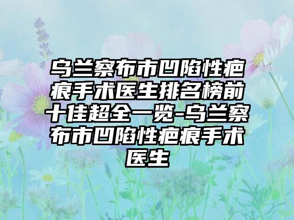 乌兰察布市凹陷性疤痕手术医生排名榜前十佳超全一览-乌兰察布市凹陷性疤痕手术医生