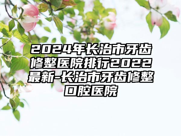 2024年长治市牙齿修整医院排行2022最新-长治市牙齿修整口腔医院