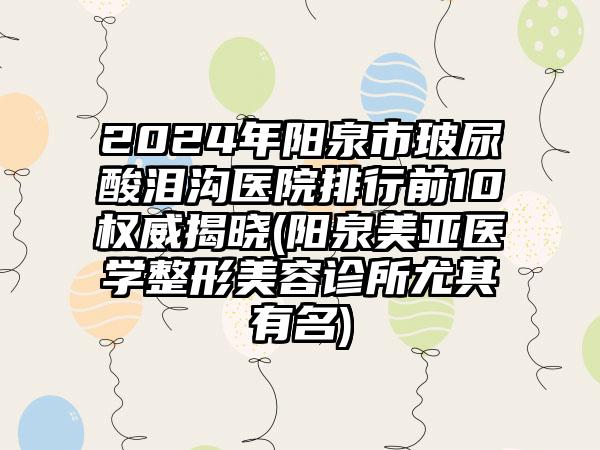 2024年阳泉市玻尿酸泪沟医院排行前10权威揭晓(阳泉美亚医学整形美容诊所尤其有名)