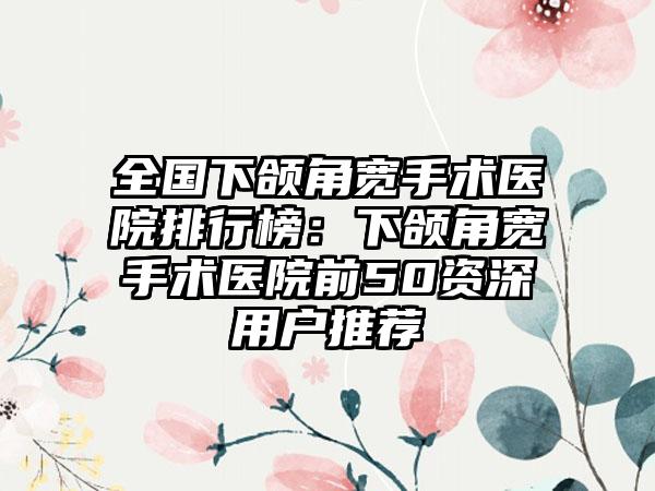 全国下颌角宽手术医院排行榜：下颌角宽手术医院前50资深用户推荐