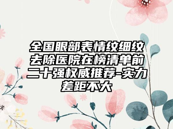 全国眼部表情纹细纹去除医院在榜清单前二十强权威推荐-实力差距不大