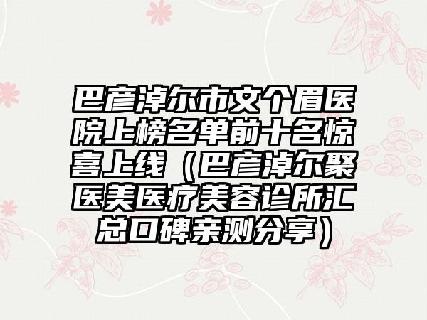 巴彦淖尔市文个眉医院上榜名单前十名惊喜上线（巴彦淖尔聚医美医疗美容诊所汇总口碑亲测分享）