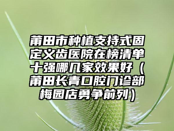 莆田市种植支持式固定义齿医院在榜清单十强哪几家效果好（莆田长青口腔门诊部梅园店勇争前列）