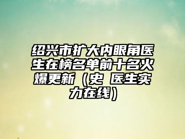 绍兴市扩大内眼角医生在榜名单前十名火爆更新（史皞医生实力在线）