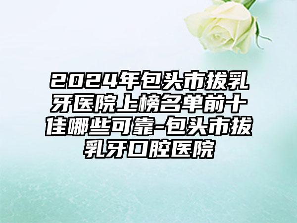 2024年包头市拔乳牙医院上榜名单前十佳哪些可靠-包头市拔乳牙口腔医院