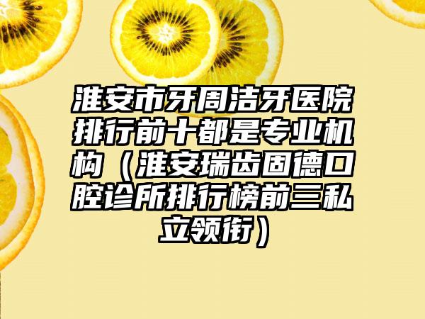 淮安市牙周洁牙医院排行前十都是专业机构（淮安瑞齿固德口腔诊所排行榜前三私立领衔）