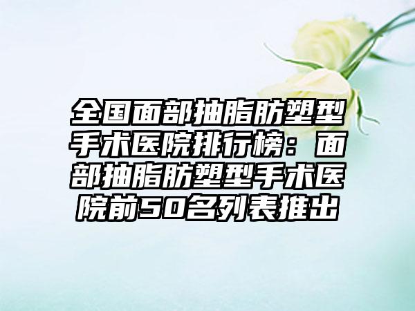 全国面部抽脂肪塑型手术医院排行榜：面部抽脂肪塑型手术医院前50名列表推出