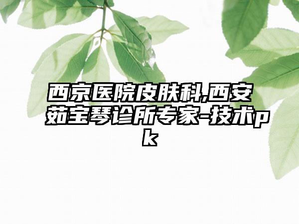 西京医院皮肤科,西安茹宝琴诊所专家-技术pk