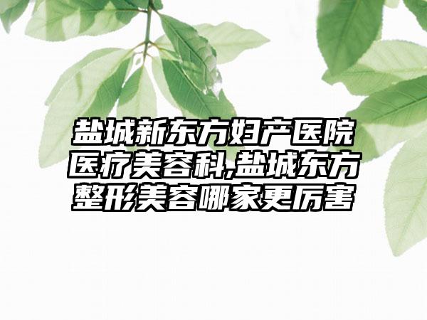 盐城新东方妇产医院医疗美容科,盐城东方整形美容哪家更厉害