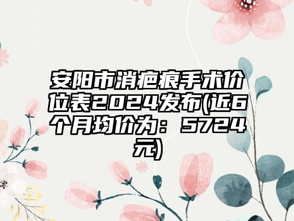 安阳市消疤痕手术价位表2024发布(近6个月均价为：5724元)