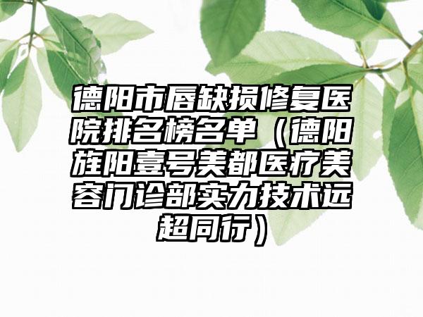 德阳市唇缺损修复医院排名榜名单（德阳旌阳壹号美都医疗美容门诊部实力技术远超同行）