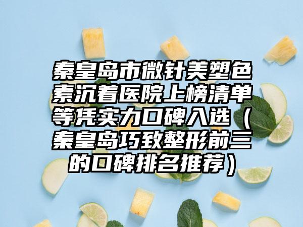 秦皇岛市微针美塑色素沉着医院上榜清单等凭实力口碑入选（秦皇岛巧致整形前三的口碑排名推荐）