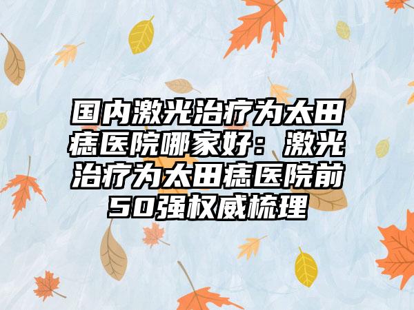 国内激光治疗为太田痣医院哪家好：激光治疗为太田痣医院前50强权威梳理