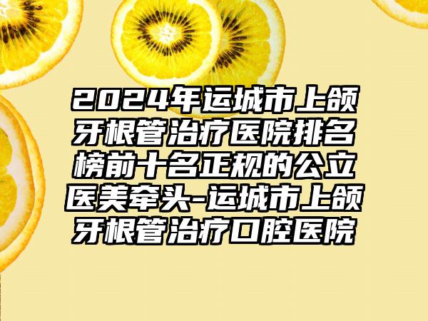 2024年运城市上颌牙根管治疗医院排名榜前十名正规的公立医美牵头-运城市上颌牙根管治疗口腔医院