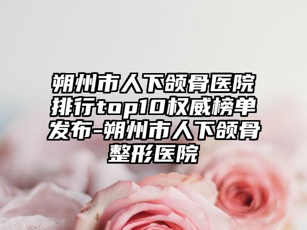 朔州市人下颌骨医院排行top10权威榜单发布-朔州市人下颌骨整形医院