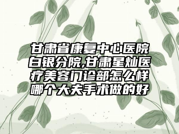 甘肃省康复中心医院白银分院,甘肃星灿医疗美容门诊部怎么样哪个大夫手术做的好