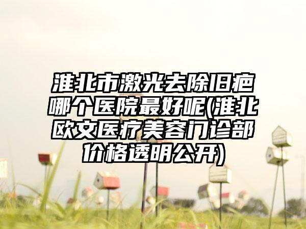 淮北市激光去除旧疤哪个医院最好呢(淮北欧文医疗美容门诊部价格透明公开)