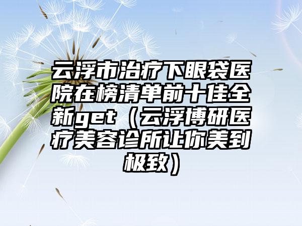 云浮市治疗下眼袋医院在榜清单前十佳全新get（云浮博研医疗美容诊所让你美到极致）