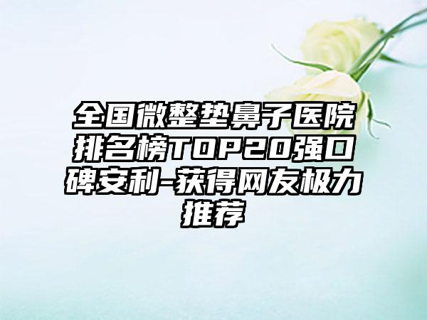 全国微整垫鼻子医院排名榜TOP20强口碑安利-获得网友极力推荐