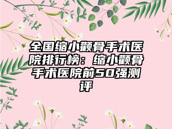 全国缩小颧骨手术医院排行榜：缩小颧骨手术医院前50强测评