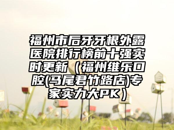 福州市后牙牙根外露医院排行榜前十强实时更新（福州维乐口腔(马尾君竹路店)专家实力大PK）