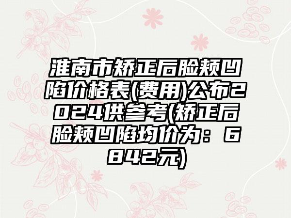 淮南市矫正后脸颊凹陷价格表(费用)公布2024供参考(矫正后脸颊凹陷均价为：6842元)